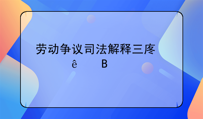 劳动争议司法解释三废止了吗