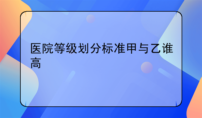 医院等级划分标准甲与乙谁高