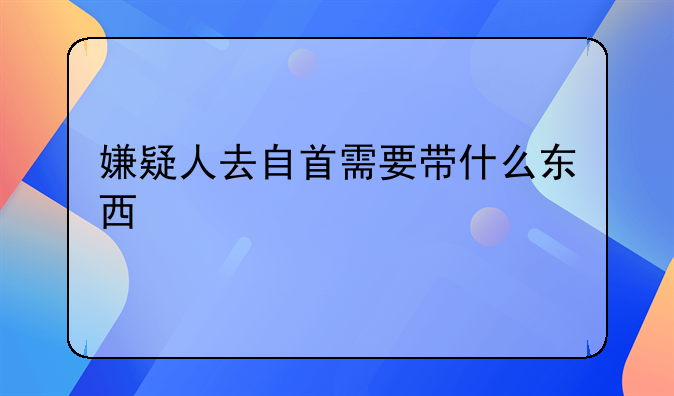 嫌疑人去自首需要带什么东西