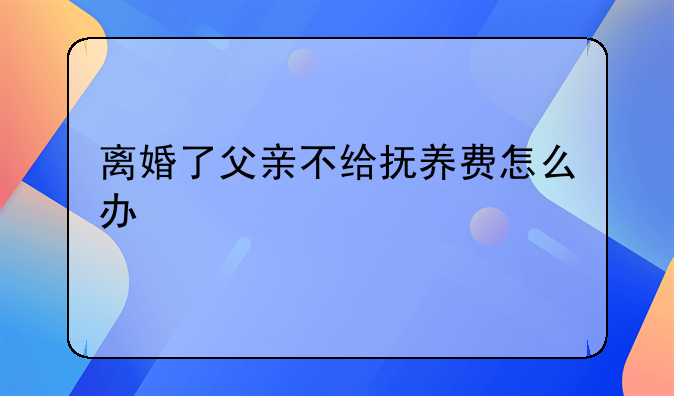 离婚了父亲不给抚养费怎么办