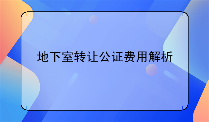 地下室转让公证费用解析