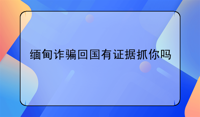 缅甸诈骗回国有证据抓你吗