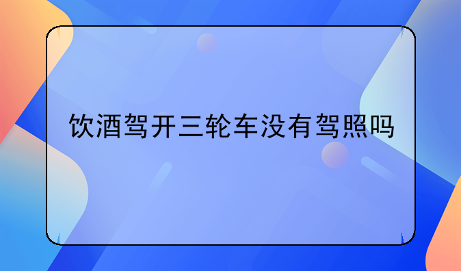饮酒驾开三轮车没有驾照吗