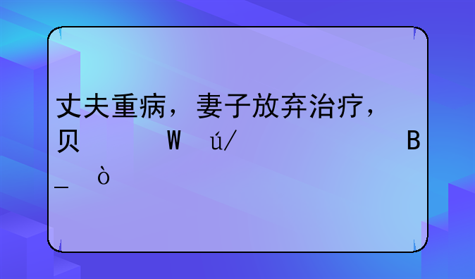 丈夫重病，妻子放弃治疗，负法律责任吗？