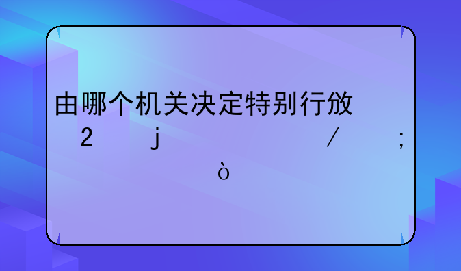 由哪个机关决定特别行政区的设立与建置？