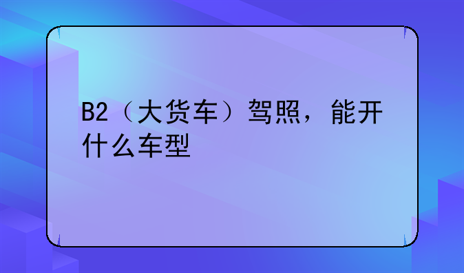 B2（大货车）驾照，能开什么车型