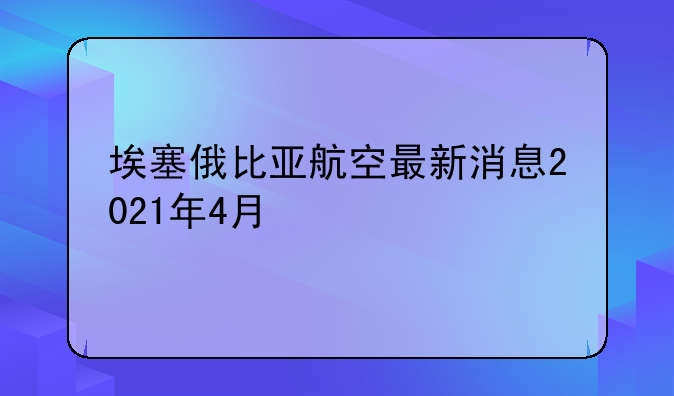 埃塞俄比亚航空最新消息2021年4月