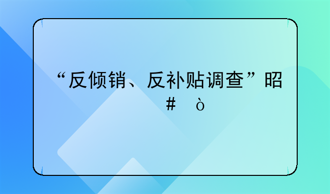 “反倾销、反补贴调查”是什么？
