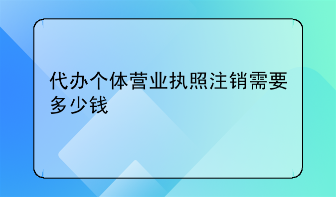 代办个体营业执照注销需要多少钱