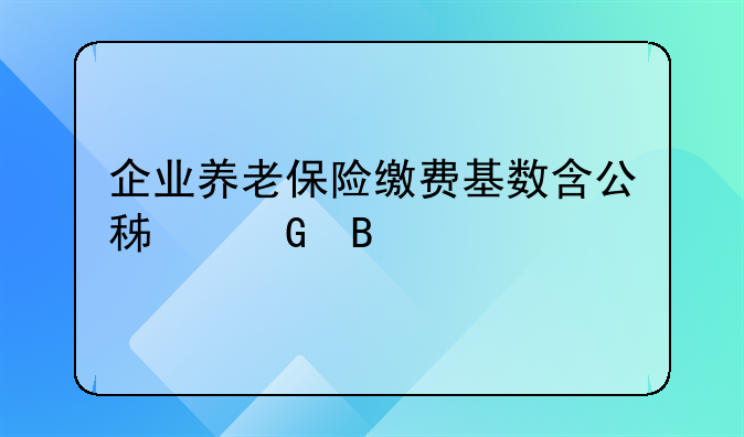 企业养老保险缴费基数含公积金吗