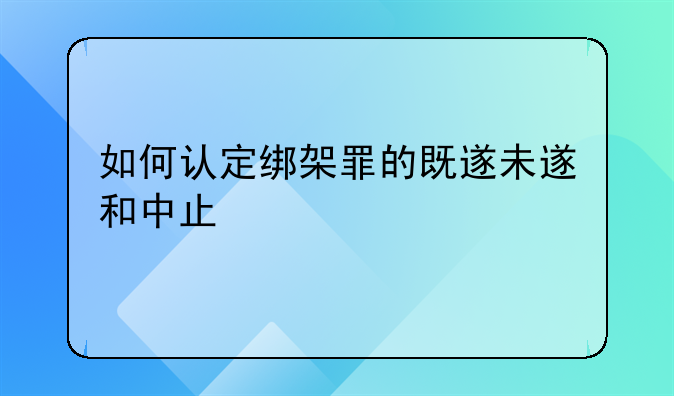 如何认定绑架罪的既遂未遂和中止