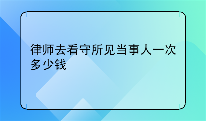 律师去看守所见当事人一次多少钱