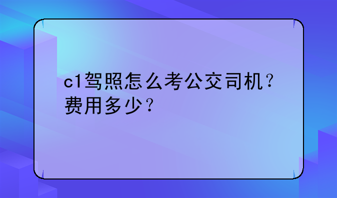 c1驾照怎么考公交司机？费用多少？