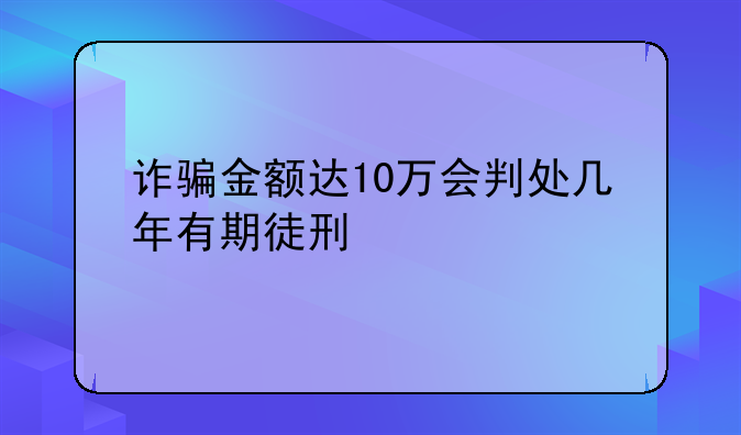 诈骗金额达10万会判处几年有期徒刑