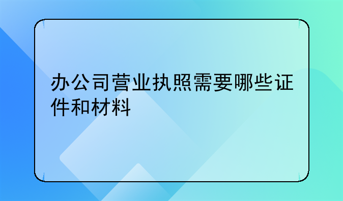 办公司营业执照需要哪些证件和材料