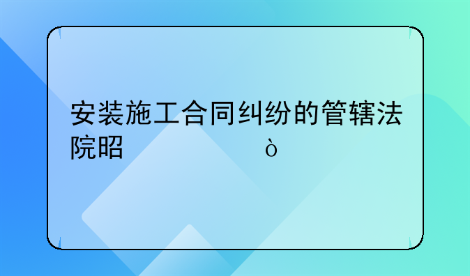 安装施工合同纠纷的管辖法院是谁？