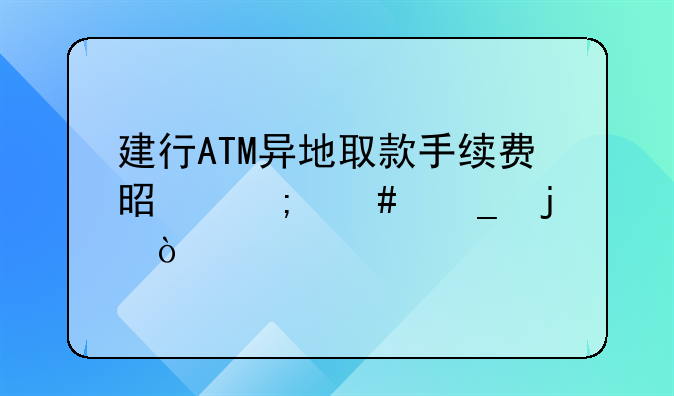 建行ATM异地取款手续费是怎么算的？