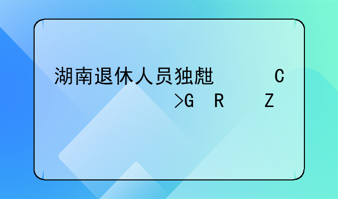 湖南退休人员独生子女费发放新规定