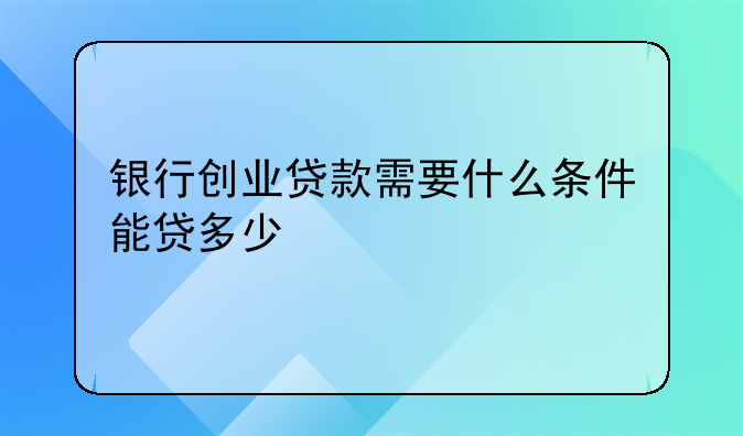银行创业贷款需要什么条件能贷多少