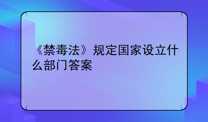 《禁毒法》规定国家设立什么部门答案