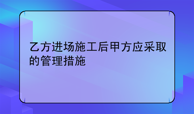 乙方进场施工后甲方应采取的管理措施