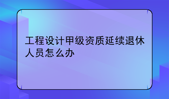 工程设计甲级资质延续退休人员怎么办