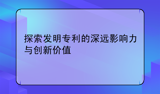 探索发明专利的深远影响力与创新价值