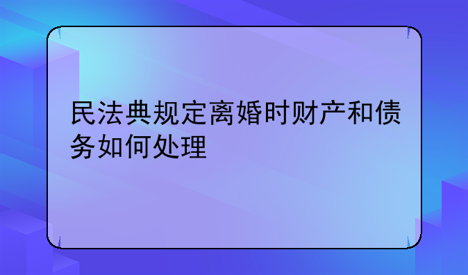 民法典规定离婚时财产和债务如何处理