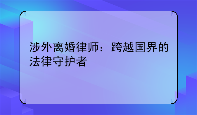 涉外离婚律师：跨越国界的法律守护者