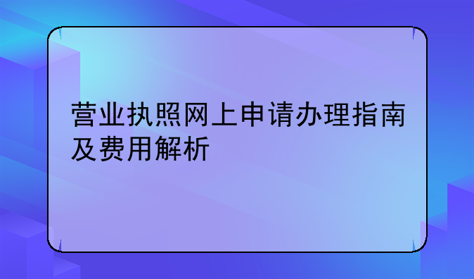 营业执照网上申请办理指南及费用解析