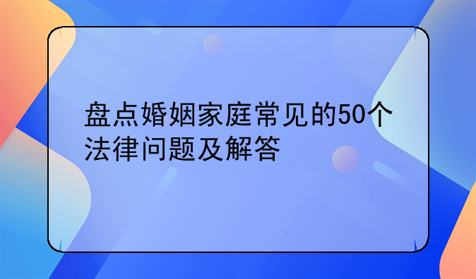 盘点婚姻家庭常见的50个法律问题及解答