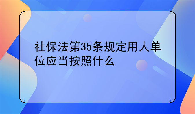 社保法第35条规定用人单位应当按照什么