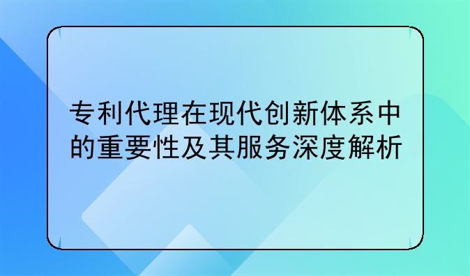 专利代理在现代创新体系中的重要性及其服务深度解析