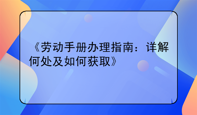 《劳动手册办理指南：详解何处及如何获取》