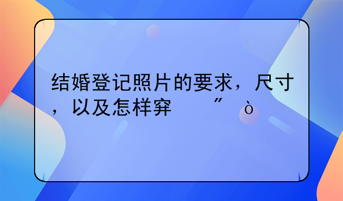 结婚登记照片的要求，尺寸，以及怎样穿戴？