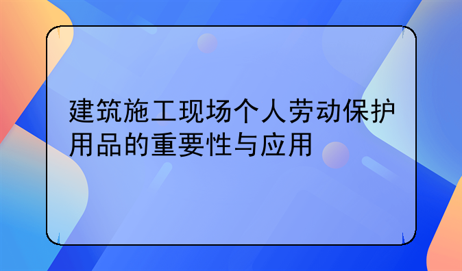 建筑施工现场个人劳动保护用品的重要性与应用