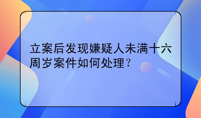 立案后发现嫌疑人未满十六周岁案件如何处理？