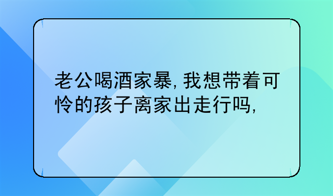 老公喝酒家暴,我想带着可怜的孩子离家出走行吗,