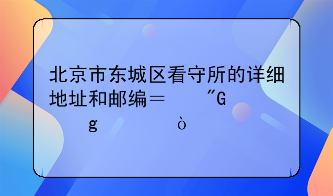 北京市东城区看守所的详细地址和邮编？我想写信？