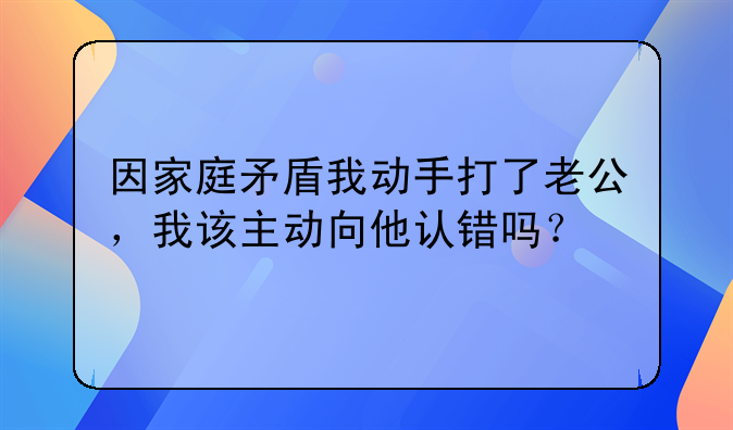 因家庭矛盾我动手打了老公，我该主动向他认错吗？
