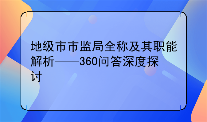 地级市市监局全称及其职能解析——360问答深度探讨