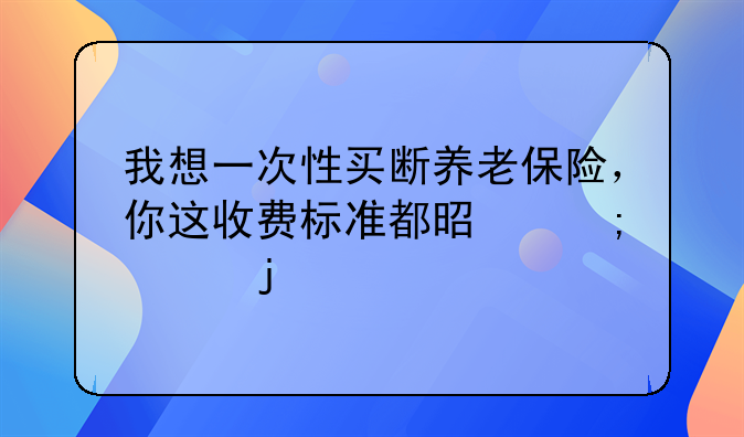 我想一次性买断养老保险，你这收费标准都是怎样的