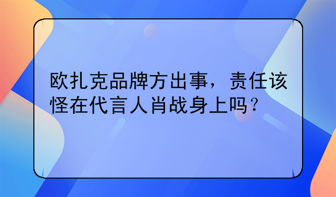 欧扎克品牌方出事，责任该怪在代言人肖战身上吗？