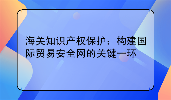 海关知识产权保护：构建国际贸易安全网的关键一环