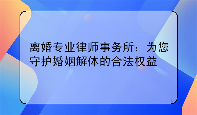 离婚专业律师事务所：为您守护婚姻解体的合法权益