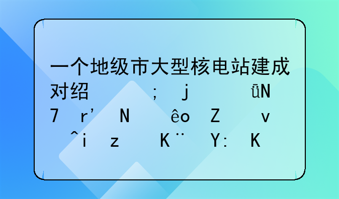 一个地级市大型核电站建成对经济的影响有哪些方面?有立于哪些企业?