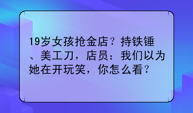19岁女孩抢金店？持铁锤、美工刀，店员：我们以为她在开玩笑，你怎么看？