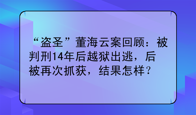 “盗圣”董海云案回顾：被判刑14年后越狱出逃，后被再次抓获，结果怎样？