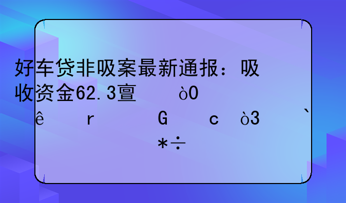 好车贷非吸案最新通报：吸收资金62.3亿，13.6亿未兑付，高300546管抽逃达5.5亿