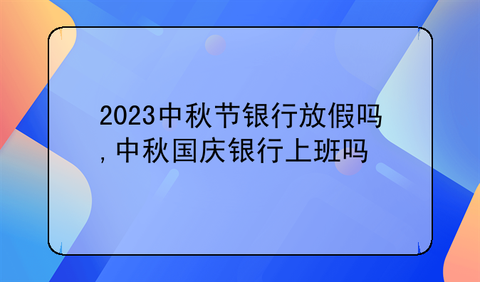 2023中秋节银行放假吗,中秋国庆银行上班吗